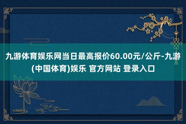 九游体育娱乐网当日最高报价60.00元/公斤-九游(中国体育)娱乐 官方网站 登录入口