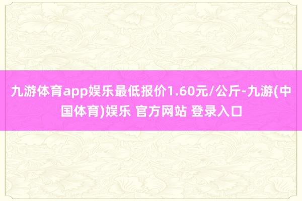 九游体育app娱乐最低报价1.60元/公斤-九游(中国体育)娱乐 官方网站 登录入口