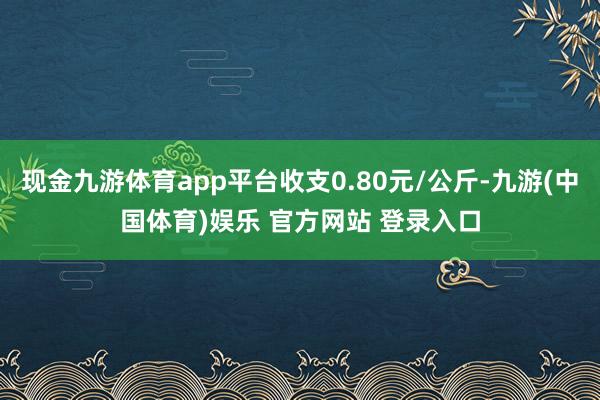 现金九游体育app平台收支0.80元/公斤-九游(中国体育)娱乐 官方网站 登录入口