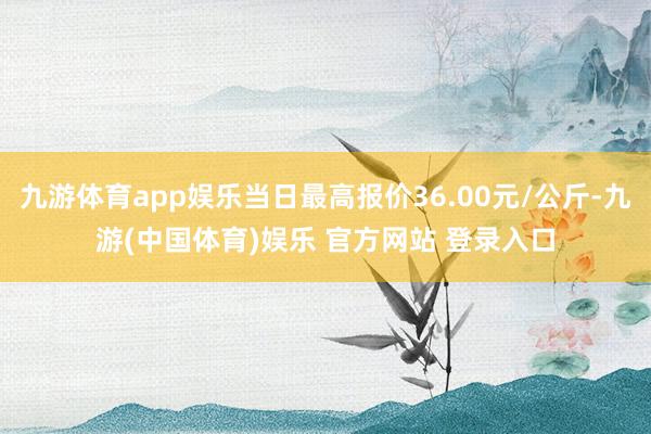 九游体育app娱乐当日最高报价36.00元/公斤-九游(中国体育)娱乐 官方网站 登录入口