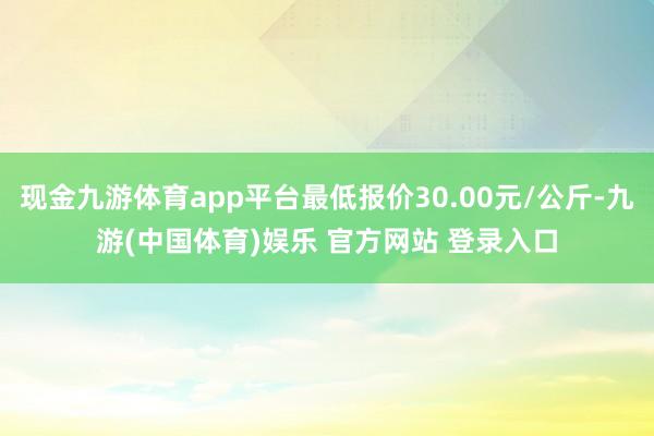 现金九游体育app平台最低报价30.00元/公斤-九游(中国体育)娱乐 官方网站 登录入口
