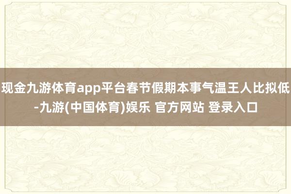 现金九游体育app平台春节假期本事气温王人比拟低-九游(中国体育)娱乐 官方网站 登录入口