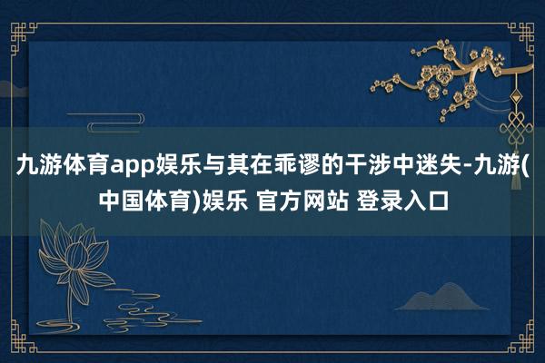 九游体育app娱乐与其在乖谬的干涉中迷失-九游(中国体育)娱乐 官方网站 登录入口