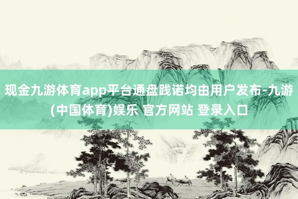 现金九游体育app平台通盘践诺均由用户发布-九游(中国体育)娱乐 官方网站 登录入口