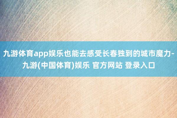 九游体育app娱乐也能去感受长春独到的城市魔力-九游(中国体育)娱乐 官方网站 登录入口