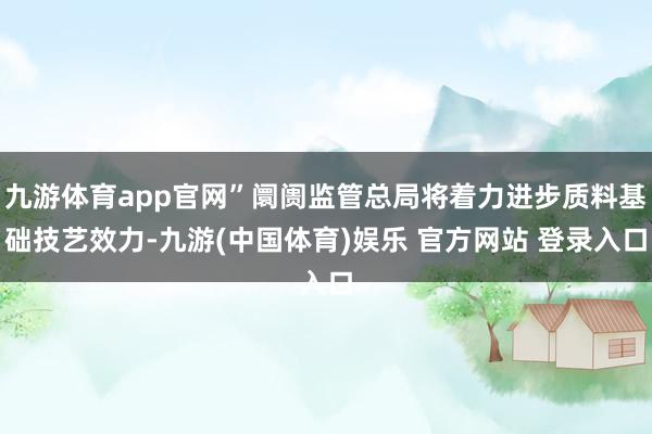 九游体育app官网”阛阓监管总局将着力进步质料基础技艺效力-九游(中国体育)娱乐 官方网站 登录入口