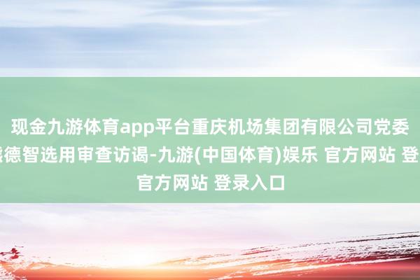 现金九游体育app平台重庆机场集团有限公司党委委员熊德智选用审查访谒-九游(中国体育)娱乐 官方网站 登录入口