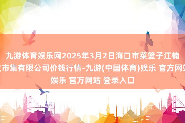 九游体育娱乐网2025年3月2日海口市菜篮子江楠农产物批发市集有限公司价钱行情-九游(中国体育)娱乐 官方网站 登录入口