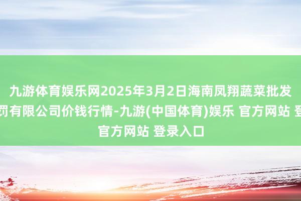 九游体育娱乐网2025年3月2日海南凤翔蔬菜批发市集科罚有限公司价钱行情-九游(中国体育)娱乐 官方网站 登录入口