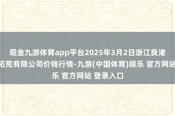 现金九游体育app平台2025年3月2日浙江良渚蔬菜市集拓荒有限公司价钱行情-九游(中国体育)娱乐 官方网站 登录入口