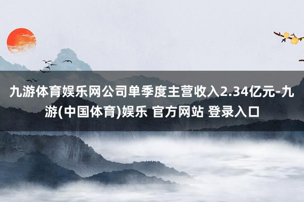 九游体育娱乐网公司单季度主营收入2.34亿元-九游(中国体育)娱乐 官方网站 登录入口