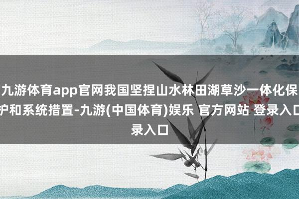 九游体育app官网我国坚捏山水林田湖草沙一体化保护和系统措置-九游(中国体育)娱乐 官方网站 登录入口