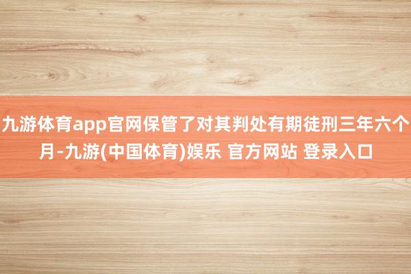 九游体育app官网保管了对其判处有期徒刑三年六个月-九游(中国体育)娱乐 官方网站 登录入口
