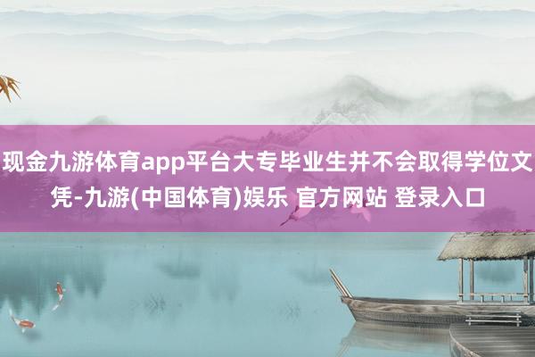 现金九游体育app平台大专毕业生并不会取得学位文凭-九游(中国体育)娱乐 官方网站 登录入口