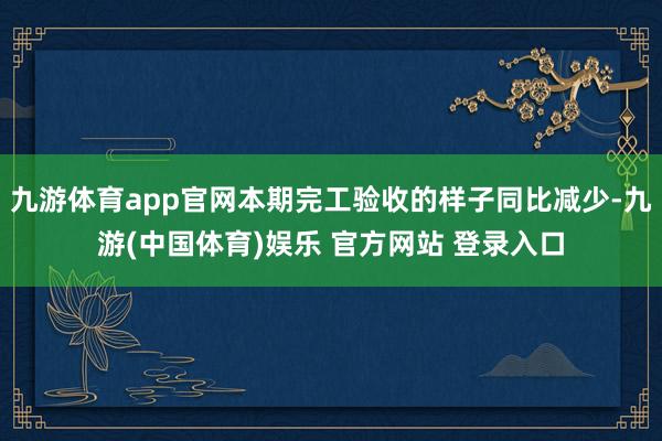 九游体育app官网本期完工验收的样子同比减少-九游(中国体育)娱乐 官方网站 登录入口
