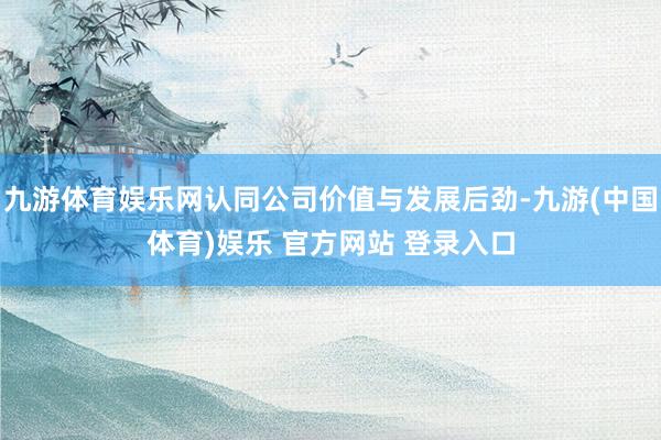 九游体育娱乐网认同公司价值与发展后劲-九游(中国体育)娱乐 官方网站 登录入口