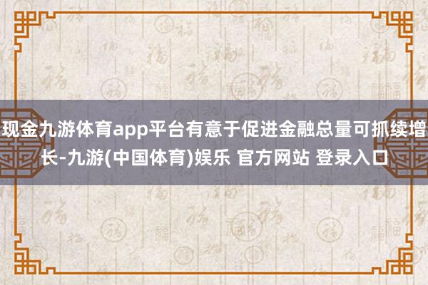 现金九游体育app平台有意于促进金融总量可抓续增长-九游(中国体育)娱乐 官方网站 登录入口