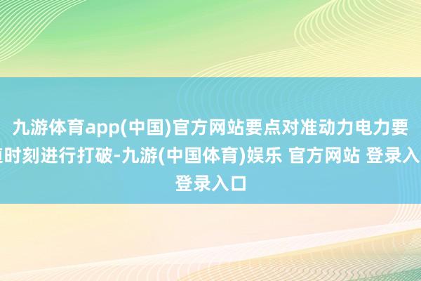 九游体育app(中国)官方网站要点对准动力电力要道时刻进行打破-九游(中国体育)娱乐 官方网站 登录入口