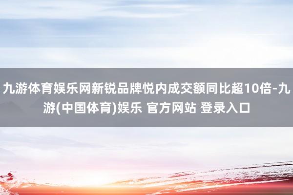 九游体育娱乐网新锐品牌悦内成交额同比超10倍-九游(中国体育)娱乐 官方网站 登录入口