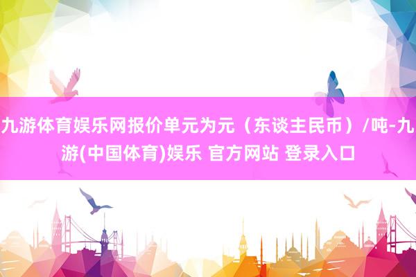 九游体育娱乐网报价单元为元（东谈主民币）/吨-九游(中国体育)娱乐 官方网站 登录入口