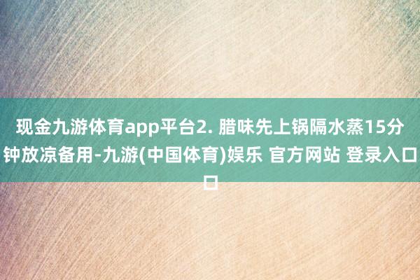 现金九游体育app平台2. 腊味先上锅隔水蒸15分钟放凉备用-九游(中国体育)娱乐 官方网站 登录入口