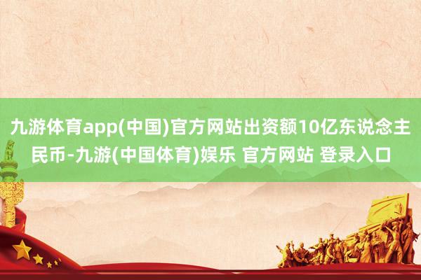 九游体育app(中国)官方网站出资额10亿东说念主民币-九游(中国体育)娱乐 官方网站 登录入口