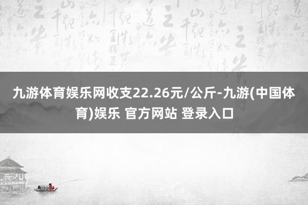 九游体育娱乐网收支22.26元/公斤-九游(中国体育)娱乐 官方网站 登录入口