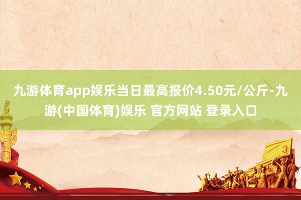 九游体育app娱乐当日最高报价4.50元/公斤-九游(中国体育)娱乐 官方网站 登录入口
