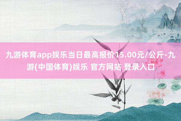 九游体育app娱乐当日最高报价15.00元/公斤-九游(中国体育)娱乐 官方网站 登录入口