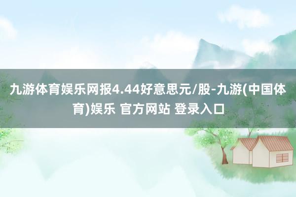九游体育娱乐网报4.44好意思元/股-九游(中国体育)娱乐 官方网站 登录入口