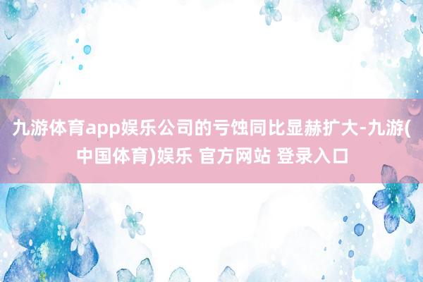 九游体育app娱乐公司的亏蚀同比显赫扩大-九游(中国体育)娱乐 官方网站 登录入口