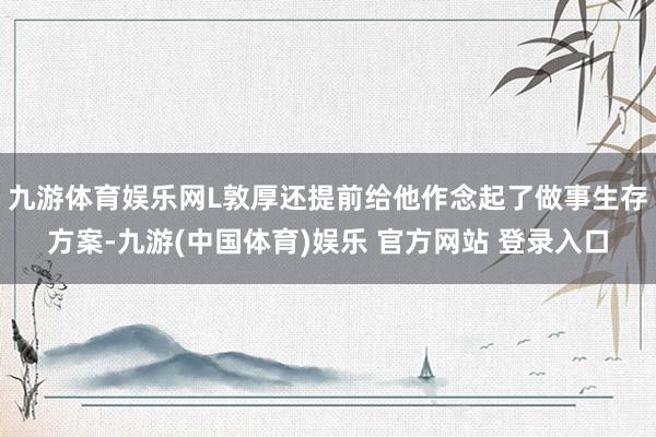 九游体育娱乐网L敦厚还提前给他作念起了做事生存方案-九游(中国体育)娱乐 官方网站 登录入口