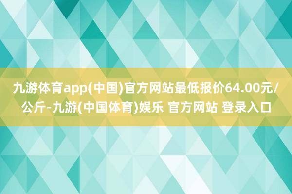 九游体育app(中国)官方网站最低报价64.00元/公斤-九游(中国体育)娱乐 官方网站 登录入口