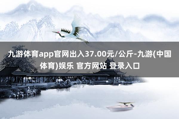 九游体育app官网出入37.00元/公斤-九游(中国体育)娱乐 官方网站 登录入口