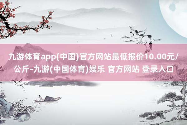 九游体育app(中国)官方网站最低报价10.00元/公斤-九游(中国体育)娱乐 官方网站 登录入口