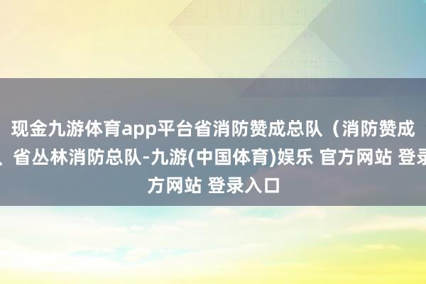 现金九游体育app平台省消防赞成总队（消防赞成局）、省丛林消防总队-九游(中国体育)娱乐 官方网站 登录入口