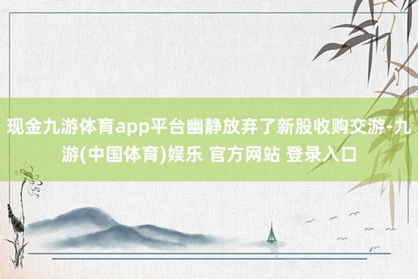 现金九游体育app平台幽静放弃了新股收购交游-九游(中国体育)娱乐 官方网站 登录入口