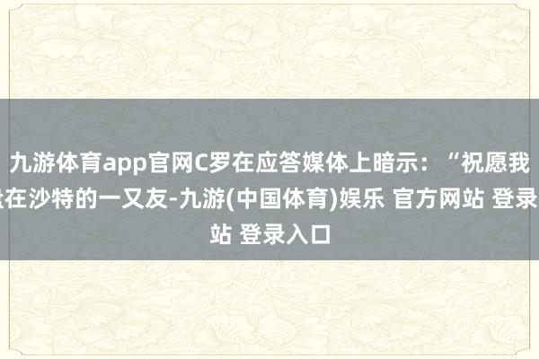 九游体育app官网C罗在应答媒体上暗示：“祝愿我通盘在沙特的一又友-九游(中国体育)娱乐 官方网站 登录入口