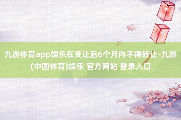 九游体育app娱乐在受让后6个月内不得转让-九游(中国体育)娱乐 官方网站 登录入口