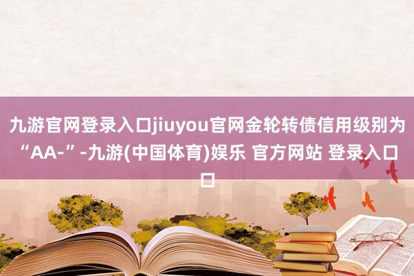 九游官网登录入口jiuyou官网金轮转债信用级别为“AA-”-九游(中国体育)娱乐 官方网站 登录入口
