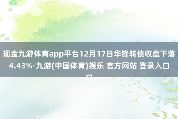 现金九游体育app平台12月17日华锋转债收盘下落4.43%-九游(中国体育)娱乐 官方网站 登录入口