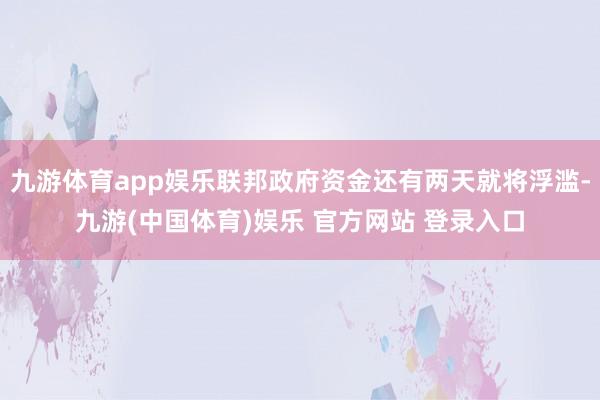 九游体育app娱乐联邦政府资金还有两天就将浮滥-九游(中国体育)娱乐 官方网站 登录入口