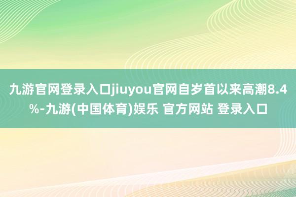 九游官网登录入口jiuyou官网自岁首以来高潮8.4%-九游(中国体育)娱乐 官方网站 登录入口