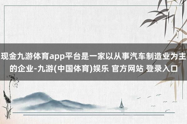 现金九游体育app平台是一家以从事汽车制造业为主的企业-九游(中国体育)娱乐 官方网站 登录入口