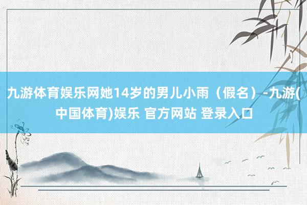 九游体育娱乐网她14岁的男儿小雨（假名）-九游(中国体育)娱乐 官方网站 登录入口