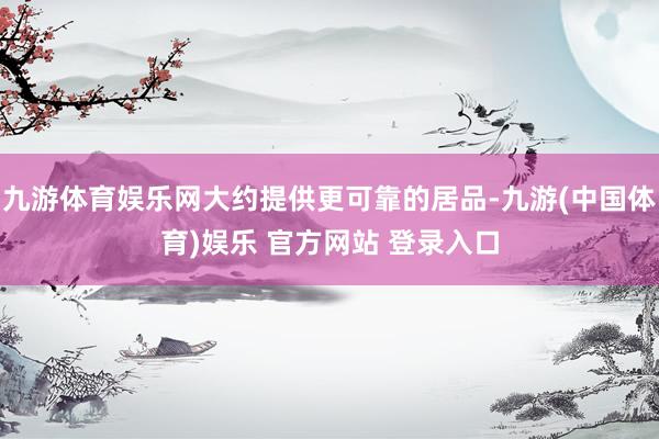 九游体育娱乐网大约提供更可靠的居品-九游(中国体育)娱乐 官方网站 登录入口