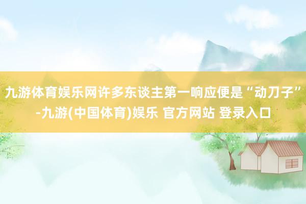 九游体育娱乐网许多东谈主第一响应便是“动刀子”-九游(中国体育)娱乐 官方网站 登录入口