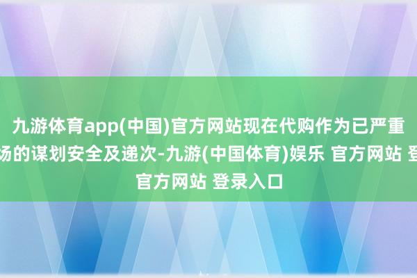 九游体育app(中国)官方网站现在代购作为已严重影响市场的谋划安全及递次-九游(中国体育)娱乐 官方网站 登录入口