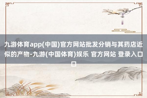 九游体育app(中国)官方网站批发分销与其药店近似的产物-九游(中国体育)娱乐 官方网站 登录入口