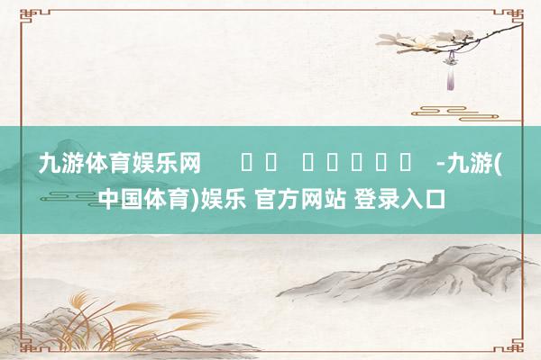 九游体育娱乐网      		  					  -九游(中国体育)娱乐 官方网站 登录入口